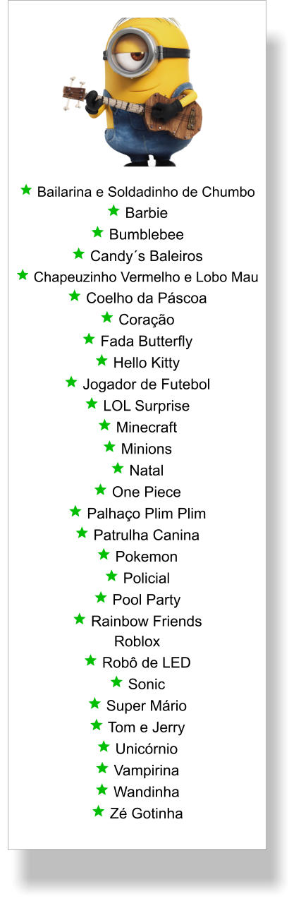  Bailarina e Soldadinho de Chumbo  Barbie  Bumblebee  Candy´s Baleiros  Chapeuzinho Vermelho e Lobo Mau  Coelho da Páscoa  Coração  Fada Butterfly  Hello Kitty  Jogador de Futebol  LOL Surprise  Minecraft  Minions  Natal  One Piece  Palhaço Plim Plim  Patrulha Canina  Pokemon  Policial  Pool Party  Rainbow Friends Roblox  Robô de LED  Sonic  Super Mário  Tom e Jerry  Unicórnio  Vampirina  Wandinha  Zé Gotinha
